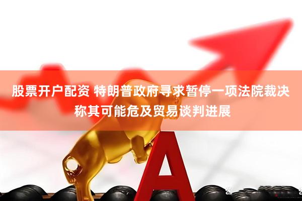 股票开户配资 特朗普政府寻求暂停一项法院裁决 称其可能危及贸易谈判进展