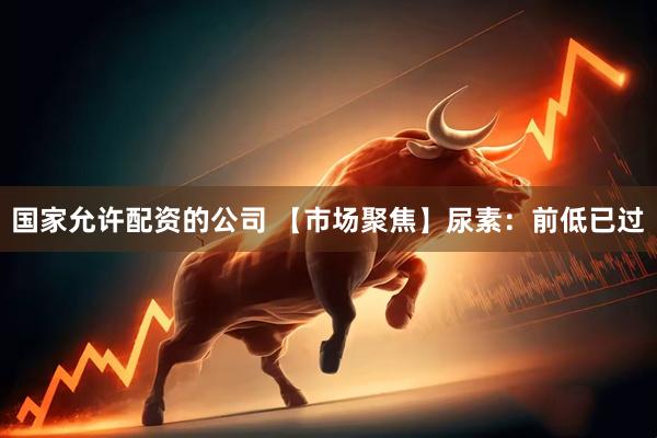 国家允许配资的公司 【市场聚焦】尿素：前低已过