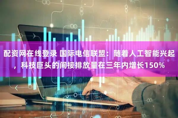 配资网在线登录 国际电信联盟：随着人工智能兴起，科技巨头的间接排放量在三年内增长150%