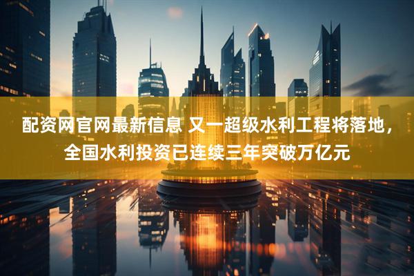 配资网官网最新信息 又一超级水利工程将落地，全国水利投资已连续三年突破万亿元