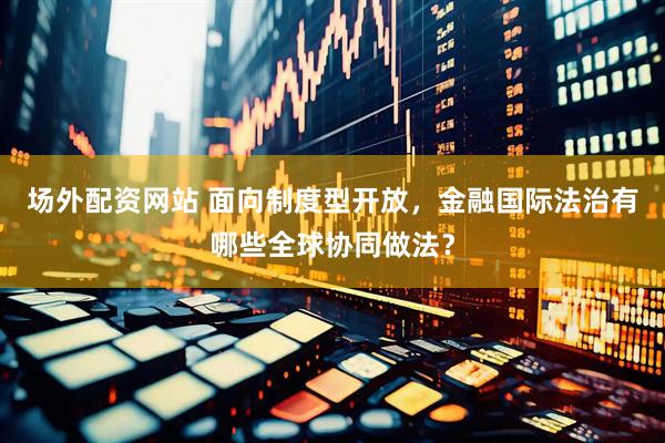 场外配资网站 面向制度型开放，金融国际法治有哪些全球协同做法？