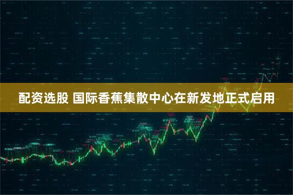 配资选股 国际香蕉集散中心在新发地正式启用