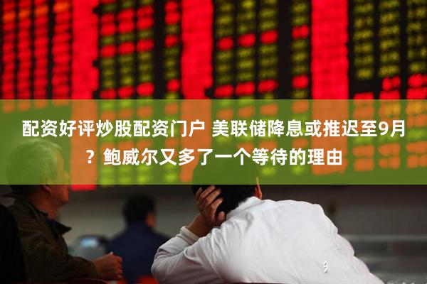 配资好评炒股配资门户 美联储降息或推迟至9月？鲍威尔又多了一个等待的理由