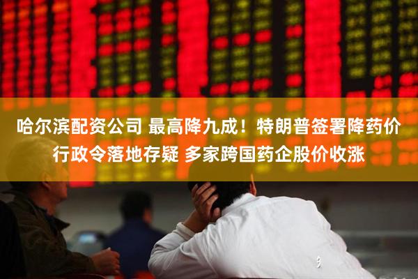 哈尔滨配资公司 最高降九成！特朗普签署降药价行政令落地存疑 多家跨国药企股价收涨