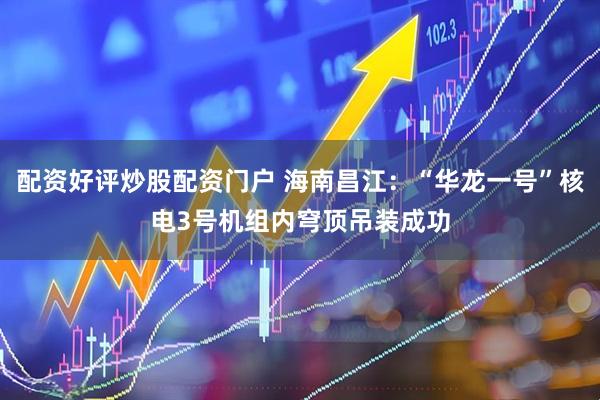 配资好评炒股配资门户 海南昌江：“华龙一号”核电3号机组内穹顶吊装成功