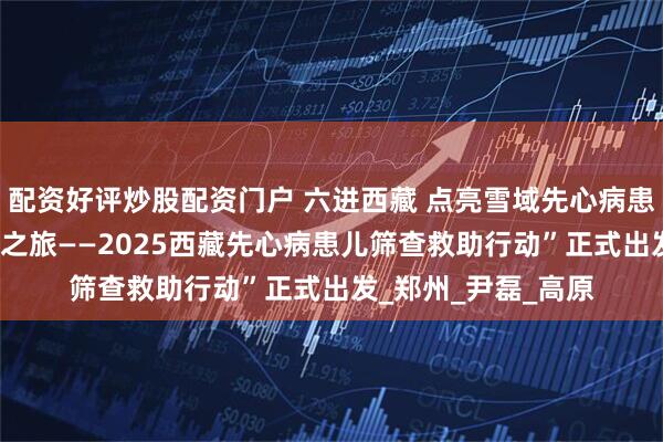 配资好评炒股配资门户 六进西藏 点亮雪域先心病患儿希望之光 “天使之旅——2025西藏先心病患儿筛查救助行动”正式出发_郑州_尹磊_高原