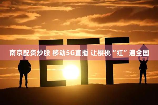 南京配资炒股 移动5G直播 让樱桃“红”遍全国
