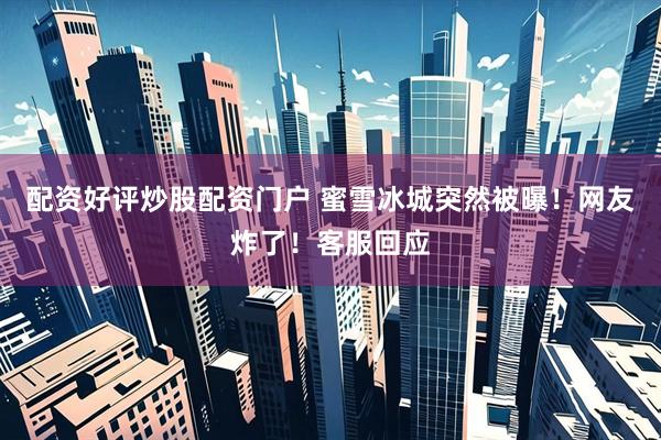 配资好评炒股配资门户 蜜雪冰城突然被曝！网友炸了！客服回应