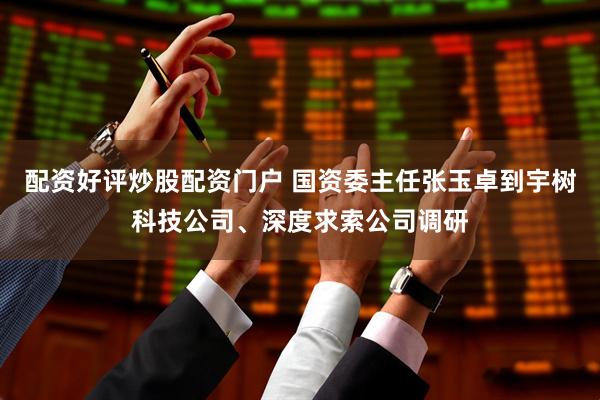 配资好评炒股配资门户 国资委主任张玉卓到宇树科技公司、深度求索公司调研