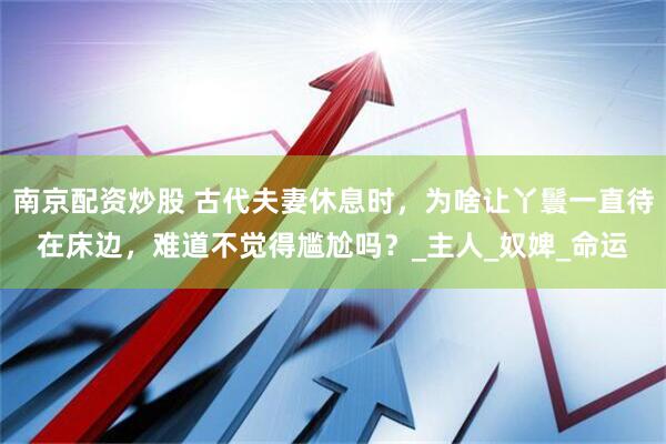 南京配资炒股 古代夫妻休息时，为啥让丫鬟一直待在床边，难道不觉得尴尬吗？_主人_奴婢_命运