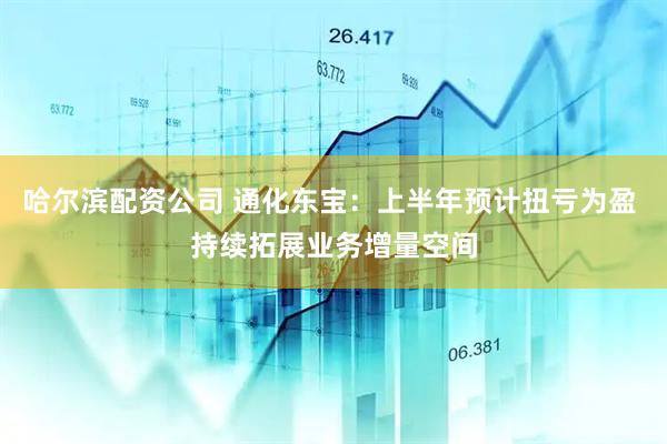 哈尔滨配资公司 通化东宝：上半年预计扭亏为盈 持续拓展业务增量空间