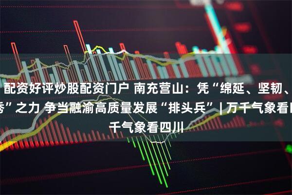 配资好评炒股配资门户 南充营山：凭“绵延、坚韧、峻秀”之力 争当融渝高质量发展“排头兵” | 万千气象看四川