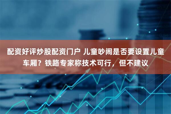 配资好评炒股配资门户 儿童吵闹是否要设置儿童车厢？铁路专家称技术可行，但不建议
