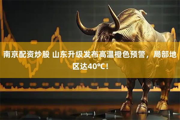 南京配资炒股 山东升级发布高温橙色预警，局部地区达40℃！