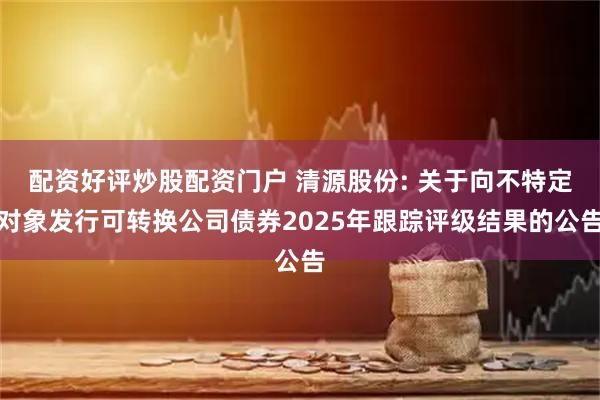 配资好评炒股配资门户 清源股份: 关于向不特定对象发行可转换公司债券2025年跟踪评级结果的公告