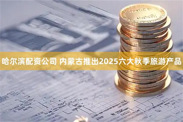 哈尔滨配资公司 内蒙古推出2025六大秋季旅游产品