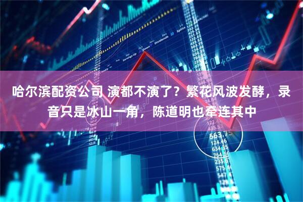 哈尔滨配资公司 演都不演了？繁花风波发酵，录音只是冰山一角，陈道明也牵连其中