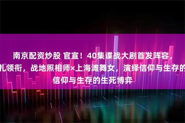 南京配资炒股 官宣！40集谍战大剧首发阵容，欧豪、娜扎领衔，战地照相师×上海滩舞女，演绎信仰与生存的生死博弈