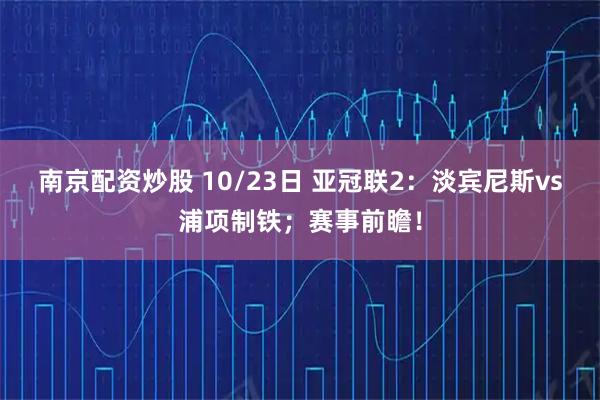 南京配资炒股 10/23日 亚冠联2：淡宾尼斯vs浦项制铁；赛事前瞻！