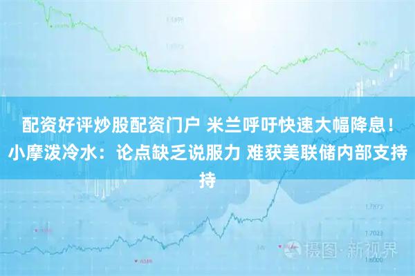 配资好评炒股配资门户 米兰呼吁快速大幅降息！小摩泼冷水：论点缺乏说服力 难获美联储内部支持