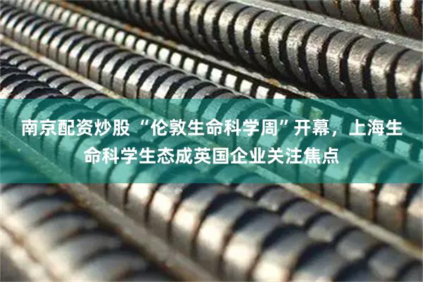 南京配资炒股 “伦敦生命科学周”开幕，上海生命科学生态成英国企业关注焦点