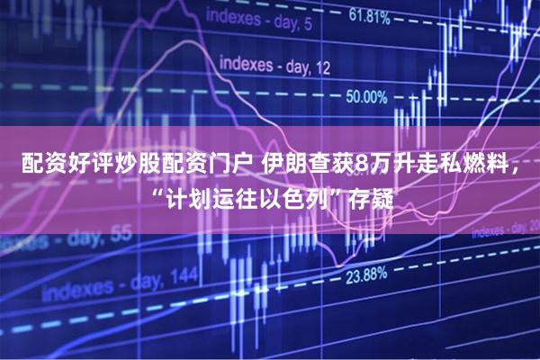 配资好评炒股配资门户 伊朗查获8万升走私燃料，“计划运往以色列”存疑