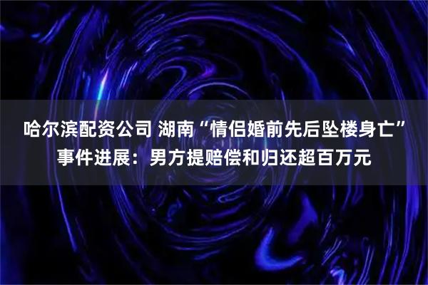 哈尔滨配资公司 湖南“情侣婚前先后坠楼身亡”事件进展：男方提赔偿和归还超百万元