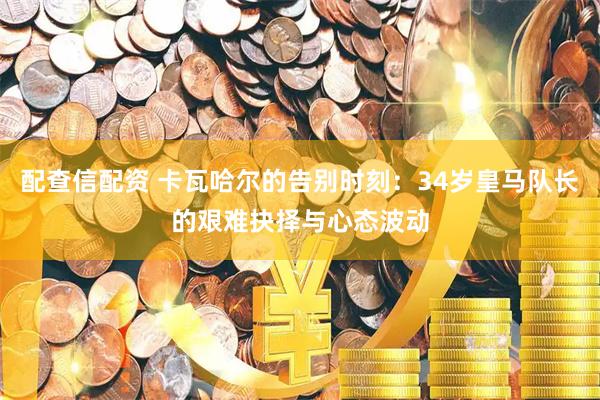 配查信配资 卡瓦哈尔的告别时刻：34岁皇马队长的艰难抉择与心态波动