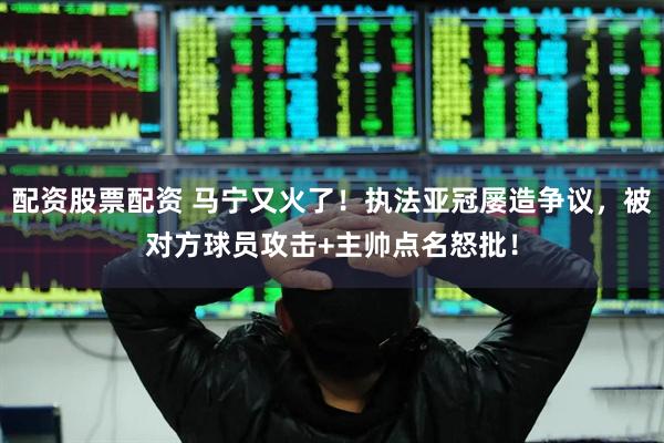 配资股票配资 马宁又火了！执法亚冠屡造争议，被对方球员攻击+主帅点名怒批！