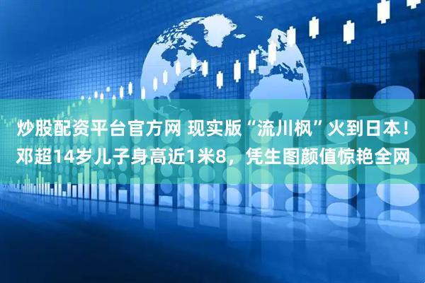 炒股配资平台官方网 现实版“流川枫”火到日本！邓超14岁儿子身高近1米8，凭生图颜值惊艳全网